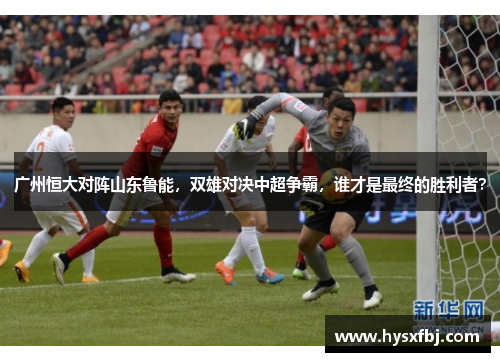 广州恒大对阵山东鲁能，双雄对决中超争霸，谁才是最终的胜利者？