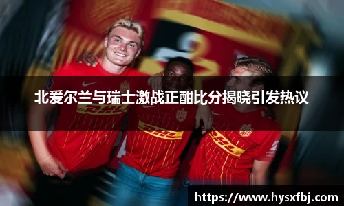 北爱尔兰与瑞士激战正酣比分揭晓引发热议